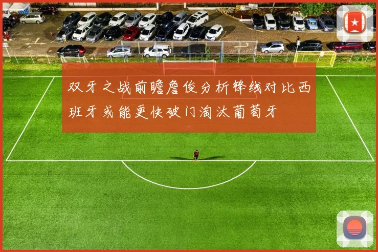 双牙之战前瞻詹俊分析锋线对比西班牙或能更快破门淘汰葡萄牙