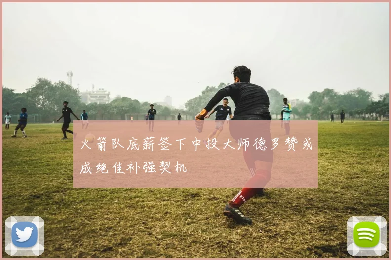 火箭队底薪签下中投大师德罗赞或成绝佳补强契机
