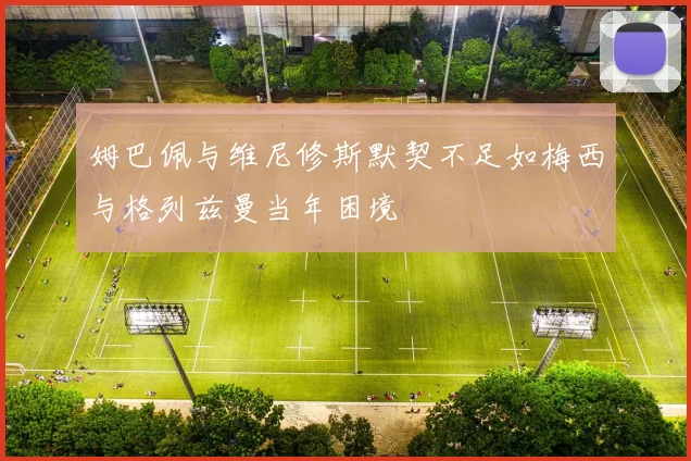 姆巴佩与维尼修斯默契不足如梅西与格列兹曼当年困境