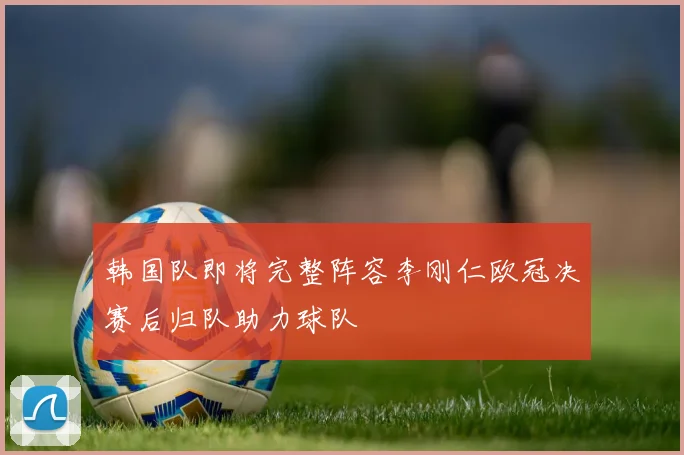韩国队即将完整阵容李刚仁欧冠决赛后归队助力球队