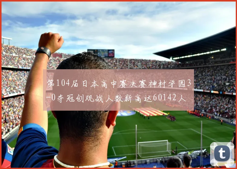 第104届日本高中赛决赛神村学园3-0夺冠创观战人数新高达60142人