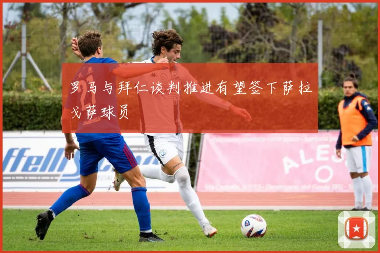 罗马与拜仁谈判推进有望签下萨拉戈萨球员