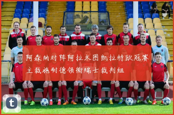 阿森纳对阵阿拉木图凯拉特欧冠赛主裁施耐德领衔瑞士裁判组