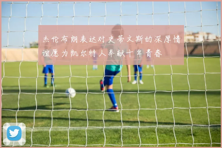 杰伦布朗表达对史蒂文斯的深厚情谊愿为凯尔特人奉献十年青春