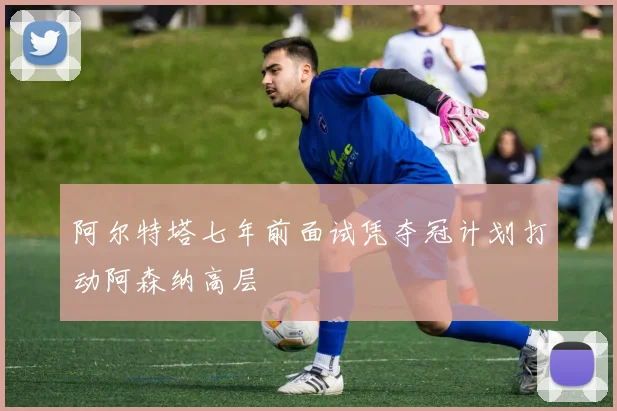 阿尔特塔七年前面试凭夺冠计划打动阿森纳高层