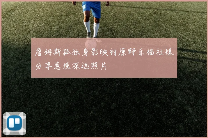 詹姆斯孤独身影映衬原野乐福社媒分享意境深远照片