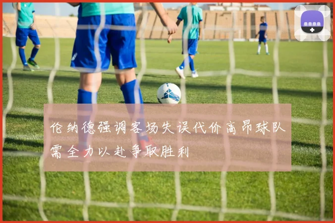 伦纳德强调客场失误代价高昂球队需全力以赴争取胜利