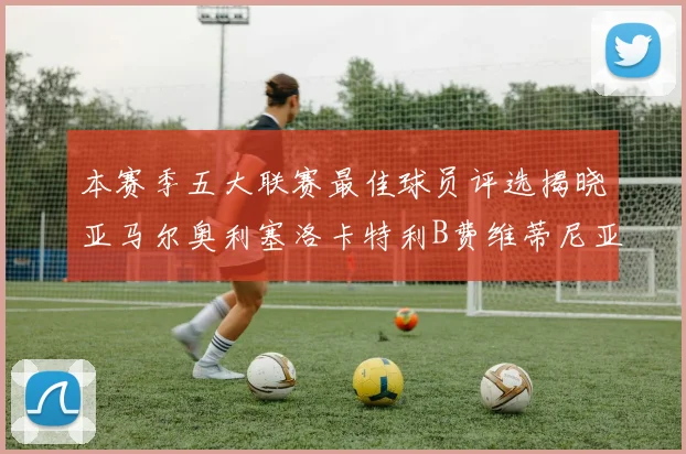 本赛季五大联赛最佳球员评选揭晓亚马尔奥利塞洛卡特利B费维蒂尼亚入围