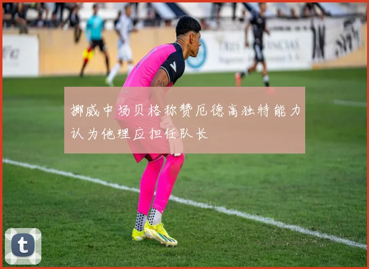 挪威中场贝格称赞厄德高独特能力认为他理应担任队长