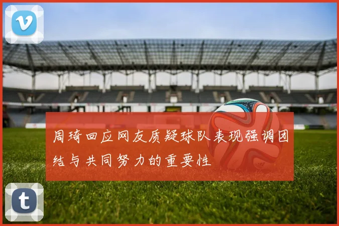 周琦回应网友质疑球队表现强调团结与共同努力的重要性