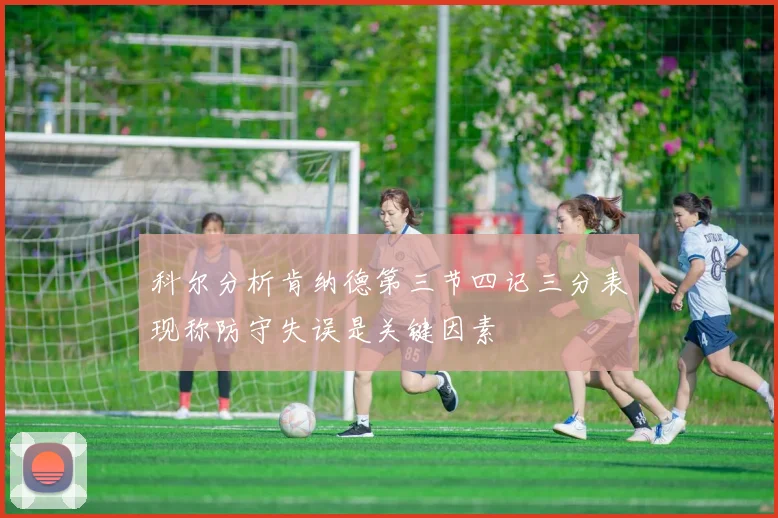 科尔分析肯纳德第三节四记三分表现称防守失误是关键因素