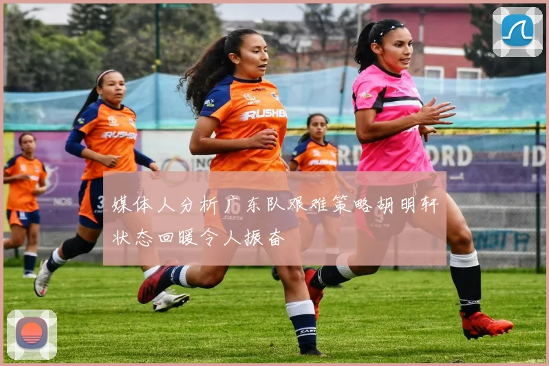 媒体人分析广东队艰难策略胡明轩状态回暖令人振奋