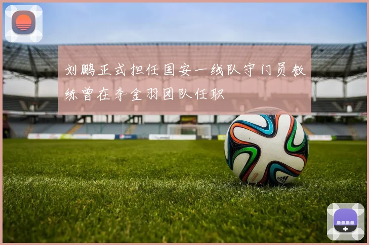 刘鹏正式担任国安一线队守门员教练曾在李金羽团队任职