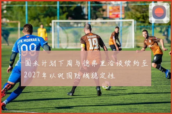 国米计划下周与德弗里洽谈续约至2027年以巩固防线稳定性