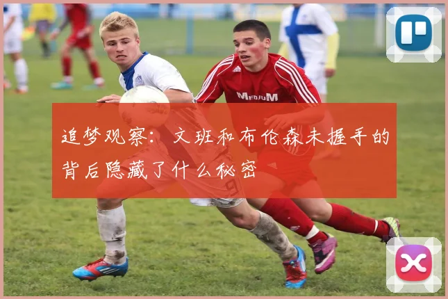 追梦观察：文班和布伦森未握手的背后隐藏了什么秘密