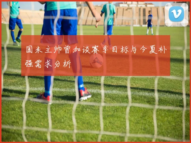国米主帅曾加谈赛季目标与今夏补强需求分析