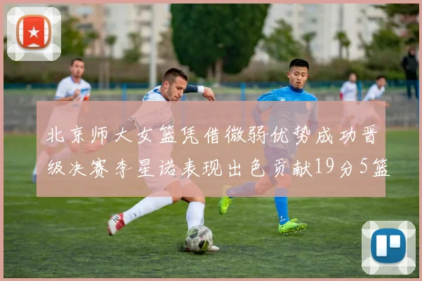 北京师大女篮凭借微弱优势成功晋级决赛李星诺表现出色贡献19分5篮板