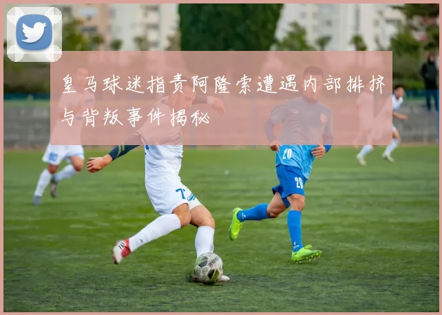 皇马球迷指责阿隆索遭遇内部排挤与背叛事件揭秘
