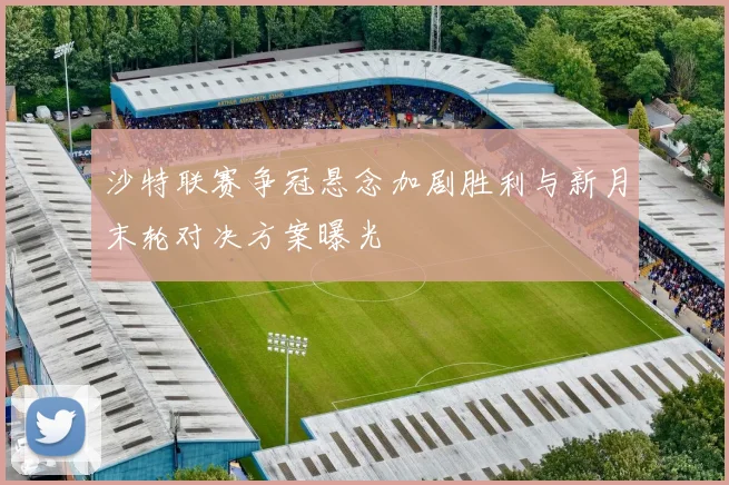 沙特联赛争冠悬念加剧胜利与新月末轮对决方案曝光