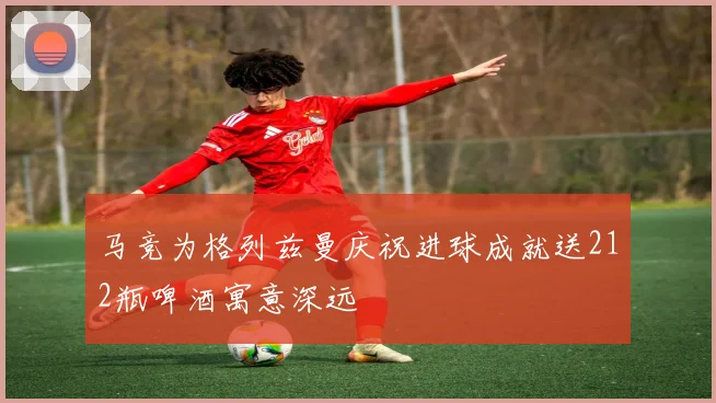 马竞为格列兹曼庆祝进球成就送212瓶啤酒寓意深远
