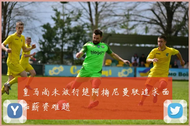 皇马尚未放行楚阿梅尼曼联追求面临薪资难题