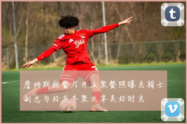 詹姆斯新餐厅开业聚餐照曝光骑士副总与好友齐聚共享美好时光